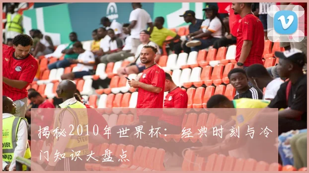 揭秘2010年世界杯：经典时刻与冷门知识大盘点