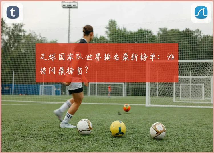 足球国家队世界排名最新榜单：谁将问鼎榜首？